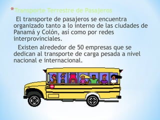 *Transporte Terrestre de Pasajeros
El transporte de pasajeros se encuentra
organizado tanto a lo interno de las ciudades de
Panamá y Colón, así como por redes
interprovinciales.
Existen alrededor de 50 empresas que se
dedican al transporte de carga pesada a nivel
nacional e internacional.
 