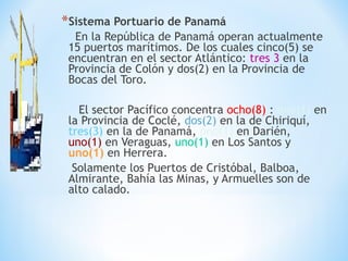 *Sistema Portuario de Panamá
En la República de Panamá operan actualmente
15 puertos marítimos. De los cuales cinco(5) se
encuentran en el sector Atlántico: tres 3 en la
Provincia de Colón y dos(2) en la Provincia de
Bocas del Toro.
El sector Pacífico concentra ocho(8) : uno(1) en
la Provincia de Coclé, dos(2) en la de Chiriquí,
tres(3) en la de Panamá, uno(1) en Darién,
uno(1) en Veraguas, uno(1) en Los Santos y
uno(1) en Herrera.
Solamente los Puertos de Cristóbal, Balboa,
Almirante, Bahía las Minas, y Armuelles son de
alto calado.
 