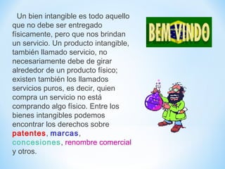 Un bien intangible es todo aquello
que no debe ser entregado
físicamente, pero que nos brindan
un servicio. Un producto intangible,
también llamado servicio, no
necesariamente debe de girar
alrededor de un producto físico;
existen también los llamados
servicios puros, es decir, quien
compra un servicio no está
comprando algo físico. Entre los
bienes intangibles podemos
encontrar los derechos sobre
patentes, marcas,
concesiones, renombre comercial
y otros.
 