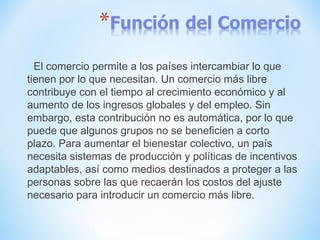 El comercio permite a los países intercambiar lo que
tienen por lo que necesitan. Un comercio más libre
contribuye con el tiempo al crecimiento económico y al
aumento de los ingresos globales y del empleo. Sin
embargo, esta contribución no es automática, por lo que
puede que algunos grupos no se beneficien a corto
plazo. Para aumentar el bienestar colectivo, un país
necesita sistemas de producción y políticas de incentivos
adaptables, así como medios destinados a proteger a las
personas sobre las que recaerán los costos del ajuste
necesario para introducir un comercio más libre.
 