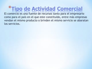 El comercio es una fuente de recursos tanto para el empresario
como para el país en el que este constituido, entre más empresas
vendan el mismo producto o brinden el mismo servicio se abaratan
los servicios.
 