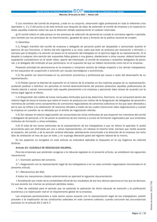 BOLETÍN OFICIAL DA PROVINCIA DA CORUÑA BOPBOLETÍN OFICIAL DE LA PROVINCIA DE A CORUÑA
Miércoles, 26 de junio de 2013  •  Número 120
Página 11 / 19
Númerodeanuncio 2013/7762
f) Los miembros del comité de empresa, y éste en su conjunto, observarán sigilo profesional en todo lo referente a los
apartados 1, 2 y 3 del punto a) de este artículo aun después de dejar de pretender al comité de empresa y en especial en
todas aquellas materias sobre las que la dirección señale expresamente el carácter reservado.
g) El comité velará no sólo porque en los procesos de selección de personal se cumpla la normativa vigente o pactada,
sino también por los principios de no discriminación, igualdad de sexo y fomento de la política racional de empleo.
h) Garantías:
h.1) Ningún miembro del comité de empresa o delegado de personal podrá ser despedido o sancionado durante el
ejercicio de sus funciones, ni dentro del año siguiente a su cese, salvo que éste se produzca por revocación o dimisión, y
siempre que el despido o la sanción se basen en la actuación del trabajador en el ejercicio legal de su representación. Si el
despido o cualquier otra sanción por supuestas faltas graves o muy graves, obedecieran a otras causas, deberá tramitarse
expediente contradictorio en él serán oídos, aparte del interesado, el comité de empresa o restantes delegados de perso-
nal, y el delegado del sindicato al que pertenezca, en el supuesto de que se hallara reconocido como tal en la empresa.
Poseerán prioridad de permanencia en la empresa o restantes centros de trabajo respecto a los demás trabajadores,
en los supuestos de suspensión o extinción por causas tecnológicas o económicas.
h.2) No podrán ser discriminadas en su promoción económica o profesional por causa o razón del desempeño de su
representación.
h.3) Podrán ejercer la libertad de expresión en el interior de la empresa en las materias propias de su representación,
pudiendo publicar o distribuir sin perturbar el normal desenvolvimiento del proceso productivo aquellas publicaciones de
interés laboral o social, comunicando todo aquello previamente a la empresa y ejerciendo tales tareas de acuerdo con la
norma legal vigente al efecto.
h.4) Dispondrán del crédito de horas mensuales retribuidas que la ley determina. Asimismo, no se computará dentro del
máximo legal de horas el exceso que sobre el mismo se produzca con motivo de la designación de delegados de personal o
miembros de comités como componentes de comisiones negociadoras de convenios colectivos en los que sean afectados y
por lo que se refiere a la celebración de sesiones oficiales a través de las cuales transcurran tales negociaciones y cuando
la empresa en cuestión se ve afectada por el ámbito de negociación referido.
h.5) Sin rebasar el máximo legal podrán ser consumidas las horas retribuidas de que disponen los miembros del comité
o delegados de personal, a fin de prever la asistencia de los mismos a cursos de formación organizados por sus sindicatos
institutos de formación u otras entidades.
h.6) El total de las horas retribuidas de la representación de los trabajadores a que se refiere el apartado 4, podrá
acumularse para ser disfrutado por uno o varios representantes, sin rebasar el máximo total, siempre que medie acuerdo
al respecto, del comité, y de la sección sindical afectada, debidamente comunicado a la dirección de la empresa con ocho
días de antelación al mes de que se trate, y no suponga alteración grave del régimen laboral de la misma.
En los aspectos no recogidos en este artículo se entenderá aplicable lo dispuesto en la Ley Orgánica de Libertad
Sindical.
Artículo 24.–CLÁUSULA DE DESCUELGUE SALARIAL.
Para las empresas que pretendan acogerse a la cláusula regulada en el presente artículo, se establecen los siguientes
mecanismos:
1.º.–Comisión paritaria del convenio.
2.º.–Negociación con la representación legal de los trabajadores o en su caso comisión negociadora mencionada en el
presente artículo.
3.º.–Mecanismos del AGA.
A todos los mecanismos citados anteriormente se aportará la siguiente documentación:
• Acreditación por medio de la contabilidad oficial de los resultados de los tres últimos ejercicios en los que se demues-
tre que durante los mismos se producen pérdidas reales.
• Plan de viabilidad para el periodo que se pretende la aplicación de dicha cláusula de exención y la justificación
económica y la repercusión real en el mejoramiento global de la empresa.
Las empresas pertenecientes a este sector, previo acuerdo con la representación legal de los trabajadores, podrán
proceder a la inaplicación de las condiciones salariales en este convenio colectivo, cuando concurran las circunstancias
previstas en el artículo 82.3 del E.T.
 