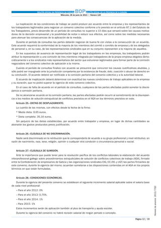 BOLETÍN OFICIAL DA PROVINCIA DA CORUÑA BOPBOLETÍN OFICIAL DE LA PROVINCIA DE A CORUÑA
Miércoles, 26 de junio de 2013  •  Número 120
Página 12 / 19
Númerodeanuncio 2013/7762
La inaplicación de las condiciones de trabajo se podrá producir por acuerdo entre la empresa y los representantes de
los trabajadores legitimados para negociar un convenio colectivo conforme a lo previsto en el artículo 87.1 del Estatuto de
los Trabajadores, previo desarrollo de un período de consultas no superior a 15 días que versará sobre las causas motiva-
doras de la decisión empresarial y la posibilidad de evitar o reducir sus efectos, así como sobre las medidas necesarias
para atenuar las consecuencias de la aplicación de la medida.
Durante el período de consultas las partes deberán negociar de buena fe con vistas a la consecución de un acuerdo.
Este acuerdo requerirá la conformidad de la mayoria de los miembros del comité o comités de empresa y de los delegados
de personal o, en su caso, de las representaciones sindicales que en su conjunto representen a la mayoria de aquellos.
En los supuestos de ausencia de representación legal de los trabajadores en las empresas, los trabajadores podrán
atribuir la representación a una comisión de tres miembros integrada por trabajadores de la propia empresa elegidos demo-
cráticamente o a los sindicatos más representativos del sector que estuvieran legitimados para formar parte de la comisión
negociadora del convenio colectivo de aplicación a la misma.
Cuando el período de consultas finalice con acuerdo se presumirá que concurren las causas Justificativas aludidas, y
sólo podrá ser impugnado ante la jurisdicción competente por la existencia de fraude, dolo, coacción o abuso de derecho en
su conclusión. El acuerdo deberá ser notificado a la comisión paritaria del convenio colectivo y a la autoridad laboral.
El acuerdo de inaplicación deberá determinar con exactitud las nuevas condiciones de trabajo aplicables en la empresa
y su duración, que no podrá superar la vigencia de este convenio colectivo.
En el caso de falta de acuerdo en el período de consultas, cualquiera de las partes afectadas podrá someter la discre-
pancia a comisión paritaria.
De no alcanzarse acuerdo en la comisión paritaria, las partes afectadas podrán recurrir al sometimiento de la discrepan-
cia a los medios de solución extrajudicial de conflictos previstos en el AGA en los términos previstos en este.
Artículo 25.–DIETAS DE DESPLAZAMIENTO.
La cuantía de las mismas, con efectos desde la fecha de la firma:
* Media dieta: 9,65 euros.
* Dieta completa: 35,16 euros.
Sin perjuicio de las dietas establecidas, por acuerdo entre trabajador y empresa, en lugar de dichas cantidades se
abonarán los gastos producidos previa justificación.
Artículo 26.–CLÁUSULA DE NO DISCRIMINACIÓN.
Nadie será discriminado en la retribución que le correspondería de acuerdo a su grupo profesional y nivel retributivo, en
razón de nacimiento, raza, sexo, religión, opinión o cualquier otra condición o circunstancia personal o social.
Artículo 27.–CLÁUSULA DE SUMISIÓN.
Ante la importancia que puede tener para la resolución pacífica de los conflictos laborales la elaboración del acuerdo
interprofesional gallego sobre procedimientos extrajudiciales de solución de conflictos colectivos de trabajo (AGA), firmado
entre la Confederación de empresarios de Galicia y las organizaciones sindicales CIG, CC.OO. y UGT, las partes firmantes de
este convenio, durante la vigencia del mismo, acuerdan someterse a las disposiciones contenidas en el AGA en los propios
términos en que están formuladas.
Artículo 28.–CONDICIONES ECONÓMICAS.
Durante la vigencia del presente convenio se establecen el siguiente incremento salarial aplicable sobre el salario base
de cada nivel profesional:
– Para el año 2012: 0%
– Para el año 2013: 0,75%.
– Para el año 2014: 1%
– Para 2015: 1%
Estos incrementos serán de aplicación también al plus de transporte y ayuda escolar.
Durante la vigencia del convenio no habrá revisión salarial de ningún periodo o concepto.
 