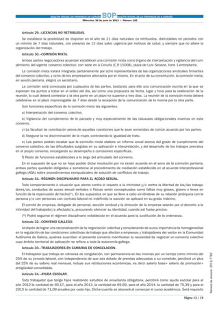 BOLETÍN OFICIAL DA PROVINCIA DA CORUÑA BOPBOLETÍN OFICIAL DE LA PROVINCIA DE A CORUÑA
Miércoles, 26 de junio de 2013  •  Número 120
Página 13 / 19
Númerodeanuncio 2013/7762
Artículo 29.–LICENCIAS NO RETRIBUIDAS.
Se establece la posibilidad de disponer en el año de 21 días naturales no retribuidos, disfrutables en periodos con
un mínimo de 7 días naturales, con preaviso de 15 días salvo urgencia por motivos de salud, y siempre que no altere la
organización del trabajo.
Artículo 30.–COMISIÓN MIXTA.
Ambas partes negociadoras acuerdan establecer una comisión mixta como órgano de interpretación y vigilancia del cum-
plimiento del vigente convenio colectivo, con sede en A Coruña (C.P. 15008), plaza de Luis Seoane, torre 1-entreplanta.
La comisión mixta estará integrada paritariamente por ocho representantes de las organizaciones sindicales firmantes
del convenio colectivo, y ocho de los empresarios afectados por el mismo. En el acto de su constitución, la comisión mixta,
en sesión plenaria, elegirá un secretario.
La comisión será convocada por cualquiera de las partes, bastando para ello una comunicación escrita en la que se
expresen los puntos a tratar en el orden del día, así como una propuesta de fecha, lugar y hora para la celebración de la
reunión, la cual deberá contestar a la otra parte en un plazo no superior a tres días. La reunión de la comisión mixta deberá
celebrarse en el plazo improrrogable de 7 días desde la recepción de la comunicación de la misma por la otra parte.
Son funciones específicas de la comisión mixta las siguientes:
a) Interpretación del convenio colectivo.
b) Vigilancia del cumplimiento de lo pactado y muy especialmente de las cláusulas obligacionales insertas en este
convenio.
c) La facultad de conciliación previa de aquellas cuestiones que le sean sometidas de común acuerdo por las partes.
d) Asegurar la no discriminación de la mujer, controlando la igualdad de trato.
e) Las partes podrán recabar que la comisión mixta elabore un informe anual acerca del grado de cumplimiento del
convenio colectivo, de las dificultades surgidas en su aplicación e interpretación, y del desarrollo de los trabajos previstos
en el propio convenio, encargando su desempeño a comisiones específicas.
f) Resto de funciones establecidas a lo largo del articulado del convenio.
En el supuesto de que no se haya podido dictar resolución por no existir acuerdo en el seno de la comisión paritaria,
ambas partes quedarán obligadas a someterse al procedimiento de mediación establecido en al acuerdo interprofesional
gallego (AGA) sobre procedimientos extrajudiciales de solución de conflictos de trabajo.
Artículo 31.–RÉGIMEN DISCIPLINARIO PARA EL ACOSO SEXUAL.
Todo comportamiento o situación que atente contra el respeto a la intimidad y/o contra la libertad de los/las trabaja-
dores/as, conductas de acoso sexual verbales o físicas serán conceptuadas como faltas muy graves, graves o leves en
función de la repercusión de hecho(*). En los supuestos en que se lleve a cabo sirviéndose de su relación jerárquica con la
persona y/o con personas con contrato laboral no indefinido la sanción se aplicará en su grado máximo.
El comité de empresa, delegado de personal, sección sindical y la dirección de la empresa velarán por el derecho a la
intimidad del trabajador/a afectado/a, procurando silenciar su identidad, cuando así fuese preciso.
(*) Podrá seguirse el régimen disciplinario establecido en el acuerdo para la sustitución de la ordenanza.
Artículo 32.–CONVENIO GALLEGO.
Al objeto de lograr una racionalización de la negociación colectiva y considerando de suma importancia la homogeneidad
en la regulación de las condiciones colectivas de trabajo que afectan a empresas y trabajadores del sector en la Comunidad
Autónoma de Galicia, quiénes suscriben el presente convenio manifiestan la necesidad de negociar un convenio colectivo
cuyo ámbito territorial de aplicación se refiera a toda la autonomía gallega.
Artículo 33.–TRABAJADORES EN CÁMARAS DE CONGELACIÓN.
El trabajador que trabaje en cámaras de congelación, con permanencia en las mismas por un tiempo como mínimo del
25% de su jornada laboral, con independencia de que sea dotado de prendas adecuadas a su cometido, percibirá un plus
del 25% de su salario real mensual, incluye sus retribuciones económicas, es decir salario base+ salario de promoción+
antigüedad consolidada.
Artículo 34.–AYUDA ESCOLAR.
Todo trabajador que tenga hijos realizando estudios de enseñanza obligatoria, percibirá como ayuda escolar para el
año 2012 la cantidad de 69,17, para el año 2013, la cantidad de 69,69, para el año 2014, la cantidad de 70,39 y para el
2015 la cantidad de 71,09 anuales por cada hijo. Dicha cuantía se abonará al comenzar el curso académico. Será requisito
 
