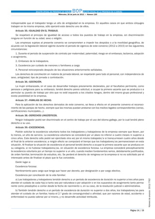 BOLETÍN OFICIAL DA PROVINCIA DA CORUÑA BOPBOLETÍN OFICIAL DE LA PROVINCIA DE A CORUÑA
Miércoles, 26 de junio de 2013  •  Número 120
Página 14 / 19
Númerodeanuncio 2013/7762
indispensable que el trabajador tenga un año de antigüedad en la empresa. En aquellos casos en que ambos cónyuges
trabajen en la misma empresa, sólo ejercerá este derecho uno de ellos.
Artículo 35.–IGUALDAD EN EL TRABAJO.
Se respetará el principio de igualdad de acceso a todos los puestos de trabajo en la empresa, sin discriminación
ninguna en función de su edad, sexo o religión.
Las empresas sujetas al presente convenio se comprometen a impedir los despidos o a la movilidad geográfica, de
acuerdo con la legislación laboral vigente durante el periodo de vigencia de este convenio (2012 a 2015) en las siguientes
circunstancias:
1. Durante el periodo de suspensión de contrato por maternidad, paternidad, riesgo en el embarazo, lactancia, adopción
o acogimiento.
2. Embarazo de la trabajadora.
3. Excedencia por cuidado de menores o familiares a cargo
4. Personal reincorporado después de las situaciones anteriormente señaladas.
Los derechos de conciliación en materia de jornada laboral, se respetarán para todo el personal, con independencia de
sexo, antigüedad, tipo de jornada o contratación.
Artículo 36.–GESTACIÓN.
La mujer embarazada, en el caso de desarrollar trabajos previamente declarados, por el facultativo pertinente, como
penosos o peligrosos para su embarazo, tendrá derecho previa solicitud, a ocupar la primera vacante que se produzca o a
permutar su puesto de trabajo por otro que no esté expuesto a los citados riesgos, dentro del mismo grupo profesional y
exista posibilidad en la empresa.
Artículo 37.–FAMILIAS DE HECHO.
Para la aplicación de los derechos derivados de este convenio, se lleva a efecto en el presente convenio el reconoci-
miento de las parejas de hecho, siempre que las mismas puedan probarse con los medios legales correspondientes (censo,
certificaciones municipales...).
Artículo 38.–DERECHOS LINGÜÍSTICOS.
Ningún trabajador podrá ser discriminado en el centro de trabajo por el uso del idioma gallego, por lo cual tendrá pleno
derecho a su uso.
Artículo 39.–EXCEDENCIAS.
Podrán solicitar la excedencia voluntaria todos los trabajadores y trabajadoras de la empresa siempre que lleven, por
lo menos, un año de servicio. La excedencia voluntaria se concederá por un plazo no inferior a cuatro meses ni superior a
cinco años. Este derecho sólo podrá ser ejercitado otra vez por el mismo trabajador/a si transcurriesen cuatro años desde
el final de la anterior excedencia; a ningún efecto se computará el tiempo que los trabajadores/as permaneciesen en esta
situación. Al finalizar la situación de excedencia el personal tendrá derecho a ocupar la primera vacante que se produzca en
su categoría, si no hubiese trabajadores/as. en situación de excedencia forzosa. La empresa concederá preceptivamente
la excedencia voluntaria por un tiempo no superior a un año, cuando medien fundamentos serios, debidamente justificados,
de orden familiar, terminación de estudios, etc. Se perderá el derecho de reingreso en la empresa si no es solicitado por el
interesado antes de finalizar el plazo que le fue concedido.
Darán lugar a:
Excedencia forzosa:
Nombramiento para cargo que tenga que hacer por decreto, por designación o por cargo electivo.
Excedencia por conciliación de la vida familiar:
a) Las trabajadoras y trabajadores tendrán derecho a un período de excedencia de duración no superior a tres años para
atender el cuidado de cada hijo/a tanto sea por naturaleza o por adopción o en los supuestos de acogimiento tanto perma-
nente como preadoptivo a contar desde la fecha de nacimiento o, en su caso, de la resolución judicial o administrativa.
b) También tendrán derecho a un período de excedencia de duración no superior a dos años, los trabajadores/as para
atender el cuidado de un familiar, hasta el 2.º grado de consanguinidad o afinidad, que por razones de edad, accidente o
enfermedad no pueda valerse por sí mismo, y no desarrolle actividad retribuida.
 