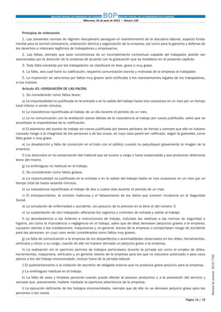 BOLETÍN OFICIAL DA PROVINCIA DA CORUÑA BOPBOLETÍN OFICIAL DE LA PROVINCIA DE A CORUÑA
Miércoles, 26 de junio de 2013  •  Número 120
Página 16 / 19
Númerodeanuncio 2013/7762
Principios de ordenación.
1. Las presentes normas de régimen disciplinario persiguen el mantenimiento de la disciplina laboral, aspecto funda-
mental para la normal convivencia, ordenación técnica y organización de la empresa, así como para la garantía y defensa de
los derechos e intereses legítimos de trabajadores y empresarios.
2. Las faltas, siempre que sean constitutivas de un incumplimiento contractual culpable del trabajador, podrán ser
sancionadas por la dirección de la empresa de acuerdo con la graduación que se establece en el presente capítulo.
3. Toda falta cometida por los trabajadores se clasificará en leve, grave o muy grave.
4. La falta, sea cual fuere su calificación, requerirá comunicación escrita y motivada de la empresa al trabajador.
5. La imposición de sanciones por faltas muy graves será notificada a los representantes legales de los trabajadores,
si los hubiere.
Artículo 43.–GRADUACIÓN DE LAS FALTAS.
1. Se considerarán como faltas leves:
a) La impuntualidad no justificada en la entrada o en la salida del trabajo hasta tres ocasiones en un mes por un tiempo
total inferior a veinte minutos.
b) La inasistencia injustificada al trabajo de un día durante el período de un mes.
c) La no comunicación con la antelación previa debida de la inasistencia al trabajo por causa justificada, salvo que se
acreditase la imposibilidad de la notificación.
d) El abandono del puesto de trabajo sin causa justificada por breves períodos de tiempo y siempre que ello no hubiere
causado riesgo a la integridad de las personas o de las cosas, en cuyo caso podrá ser calificado, según la gravedad, como
falta grave o muy grave.
e) La desatención y falta de corrección en el trato con el público cuando no perjudiquen gravemente la imagen de la
empresa.
f) Los descuidos en la conservación del material que se tuviere a cargo o fuere responsable y que produzcan deterioros
leves del mismo.
g) La embriaguez no habitual en el trabajo.
2. Se considerarán como faltas graves:
a) La impuntualidad no justificada en la entrada o en la salida del trabajo hasta en tres ocasiones en un mes por un
tiempo total de hasta sesenta minutos.
b) La inasistencia injustificada al trabajo de dos a cuatro días durante el período de un mes.
c) El entorpecimiento, la omisión maliciosa y el falseamiento de los datos que tuvieren incidencia en la Seguridad
Social.
d) La simulación de enfermedad o accidente, sin perjuicio de lo previsto en la letra d) del número 3.
e) La suplantación de otro trabajador, alterando los registros y controles de entrada y salida al trabajo.
f) La desobediencia a las órdenes e instrucciones de trabajo, incluidas las relativas a las normas de seguridad e
higiene, así como la imprudencia o negligencia en el trabajo, salvo que de ellas derivasen perjuicios graves a la empresa,
causaren averías a las instalaciones, maquinarias y, en general, bienes de la empresa o comportasen riesgo de accidente
para las personas, en cuyo caso serán consideradas como faltas muy graves.
g) La falta de comunicación a la empresa de los desperfectos o anormalidades observados en los útiles, herramientas,
vehículos y obras a su cargo, cuando de ello se hubiere derivado un perjuicio grave a la empresa.
h) La realización sin el oportuno permiso de trabajos particulares durante la jornada así como el empleo de útiles,
herramientas, maquinaria, vehículos y, en general, bienes de la empresa para los que no estuviera autorizado o para usos
ajenos a los del trabajo encomendado, incluso fuera de la jornada laboral.
i) El quebrantamiento o la violación de secretos de obligada reserva que no produzca grave perjuicio para la empresa.
j) La embriaguez habitual en el trabajo.
k) La falta de aseo y limpieza personal cuando pueda afectar al proceso productivo o a la prestación del servicio y
siempre que, previamente, hubiere mediado la oportuna advertencia de la empresa.
l) La ejecución deficiente de los trabajos encomendados, siempre que de ello no se derivase perjuicio grave para las
personas o las cosas.
 