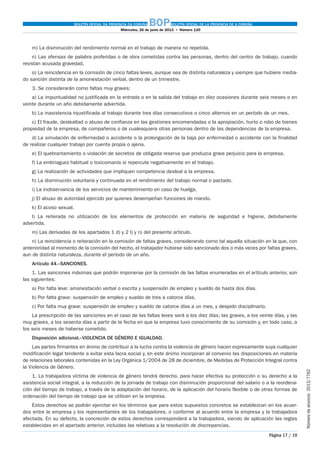 BOLETÍN OFICIAL DA PROVINCIA DA CORUÑA BOPBOLETÍN OFICIAL DE LA PROVINCIA DE A CORUÑA
Miércoles, 26 de junio de 2013  •  Número 120
Página 17 / 19
Númerodeanuncio 2013/7762
m) La disminución del rendimiento normal en el trabajo de manera no repetida.
n) Las ofensas de palabra proferidas o de obra cometidas contra las personas, dentro del centro de trabajo, cuando
revistan acusada gravedad.
o) La reincidencia en la comisión de cinco faltas leves, aunque sea de distinta naturaleza y siempre que hubiere media-
do sanción distinta de la amonestación verbal, dentro de un trimestre.
3. Se considerarán como faltas muy graves:
a) La impuntualidad no justificada en la entrada o en la salida del trabajo en diez ocasiones durante seis meses o en
veinte durante un año debidamente advertida.
b) La inasistencia injustificada al trabajo durante tres días consecutivos o cinco alternos en un período de un mes.
c) El fraude, deslealtad o abuso de confianza en las gestiones encomendadas o la apropiación, hurto o robo de bienes
propiedad de la empresa, de compañeros o de cualesquiera otras personas dentro de las dependencias de la empresa.
d) La simulación de enfermedad o accidente o la prolongación de la baja por enfermedad o accidente con la finalidad
de realizar cualquier trabajo por cuenta propia o ajena.
e) El quebrantamiento o violación de secretos de obligada reserva que produzca grave perjuicio para la empresa.
f) La embriaguez habitual o toxicomanía si repercute negativamente en el trabajo.
g) La realización de actividades que impliquen competencia desleal a la empresa.
h) La disminución voluntaria y continuada en el rendimiento del trabajo normal o pactado.
i) La inobservancia de los servicios de mantenimiento en caso de huelga.
j) El abuso de autoridad ejercido por quienes desempeñan funciones de mando.
k) El acoso sexual.
l) La reiterada no utilización de los elementos de protección en materia de seguridad e higiene, debidamente
advertida.
m) Las derivadas de los apartados 1 d) y 2 l) y n) del presente artículo.
n) La reincidencia o reiteración en la comisión de faltas graves, considerando como tal aquella situación en la que, con
anterioridad al momento de la comisión del hecho, el trabajador hubiese sido sancionado dos o más veces por faltas graves,
aun de distinta naturaleza, durante el período de un año.
Artículo 44.–SANCIONES.
1. Las sanciones máximas que podrán imponerse por la comisión de las faltas enumeradas en el artículo anterior, son
las siguientes:
a) Por falta leve: amonestación verbal o escrita y suspensión de empleo y sueldo de hasta dos días.
b) Por falta grave: suspensión de empleo y sueldo de tres a catorce días.
c) Por falta muy grave: suspensión de empleo y sueldo de catorce días a un mes, y despido disciplinario.
La prescripción de las sanciones en el caso de las faltas leves será a los diez días; las graves, a los veinte días, y las
muy graves, a los sesenta días a partir de la fecha en que la empresa tuvo conocimiento de su comisión y, en todo caso, a
los seis meses de haberse cometido.
Disposición adicional.–VIOLENCIA DE GÉNERO E IGUALDAD.
Las partes firmantes en ánimo de contribuir a la lucha contra la violencia de género hacen expresamente suya cualquier
modificación legal tendente a evitar esta lacra social y, en este ánimo incorporan al convenio las disposiciones en materia
de relaciones laborales contenidas en la Ley Orgánica 1/2004 de 28 de diciembre, de Medidas de Protección Integral contra
la Violencia de Género.
1. La trabajadora víctima de violencia de género tendrá derecho, para hacer efectiva su protección o su derecho a la
asistencia social integral, a la reducción de la jornada de trabajo con disminución proporcional del salario o a la reordena-
ción del tiempo de trabajo, a través de la adaptación del horario, de la aplicación del horario flexible o de otras formas de
ordenación del tiempo de trabajo que se utilicen en la empresa.
Estos derechos se podrán ejercitar en los términos que para estos supuestos concretos se establezcan en los acuer-
dos entre la empresa y los representantes de los trabajadores, o conforme al acuerdo entre la empresa y la trabajadora
afectada. En su defecto, la concreción de estos derechos corresponderá a la trabajadora, siendo de aplicación las reglas
establecidas en el apartado anterior, incluidas las relativas a la resolución de discrepancias.
 