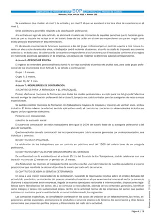 BOLETÍN OFICIAL DA PROVINCIA DA CORUÑA BOPBOLETÍN OFICIAL DE LA PROVINCIA DE A CORUÑA
Miércoles, 26 de junio de 2013  •  Número 120
Página 4 / 19
Númerodeanuncio 2013/7762
Se establecen dos niveles: el nivel 1 de entrada y en nivel 2 al que se accederá a los tres años de experiencia en el
nivel 1.
Otras cuestiones generales respecto a la clasificación profesional:
A la entrada en vigor de este artículo, se eliminará el salario de promoción de aquellas personas que lo hubieran gene-
rado ya que su importe se incluye en el del salario base de las tablas en el nivel correspondiente sin que en ningún caso
exista perjuicio económico en esta eliminación.
En el caso de encomienda de funciones superiores a las del grupo profesional por un período superior a tres meses du-
rante un año u ocho durante dos años, el trabajador podrá reclamar el ascenso, si a ello no obsta lo dispuesto en convenio
colectivo o, en todo caso, la cobertura de la vacante correspondiente a las funciones por él realizadas conforme a las reglas
en materia de ascensos aplicables en la empresa, sin perjuicio de reclamar la diferencia salarial correspondiente.
Artículo 6.–PERÍODO DE PRUEBA.
El ingreso se entenderá provisional hasta tanto no se haya cumplido el período de prueba que, para cada grupo profe-
sional de los enumerados en el Artículo 5, se detalla a continuación:
Grupo I: 6 meses.
Grupo II: 3 meses.
Grupo III y IV: 1 mes.
Artículo 7.–MODALIDADES DE CONTRATACIÓN.
A) CONTRATOS PARA LA FORMACION Y EL APRENDIZAJE.
Podrán efectuarse contratos de formación para todas los niveles profesionales, excepto para los del grupo IV. Mientras
no esté en vigor la clasificación profesional del artículo 5, tampoco se podrá contratar para las categorías de mozo o mozo
especializado.
Se podrán celebrar contratos de formación con trabajadores mayores de dieciséis y menores de veintiún años, ambos
incluidos. El límite máximo de edad no será de aplicación cuando el contrato se concierte con desempleados incluidos en
alguno de los siguientes colectivos:
Personas con discapacidad.
colectivo de exclusión social
El salario de contratación de estos trabajadores será igual al 100% del salario base de su categoría profesional y del
plus de transporte.
Quedan excluidas de esta contratación las incorporaciones para cubrir vacantes generadas por un despido objetivo, sea
individual o colectivo.
B) CONTRATOS EN PRÁCTICAS.
La retribución de los trabajadores con un contrato en prácticas será del 100% del salario base de su categoría
profesional.
C) CONTRATOS EVENTUALES POR CIRCUNSTANCIAS DEL MERCADO.
De conformidad con lo establecido en el artículo 15.1.b del Estatuto de los Trabajadores, podrán celebrarse con una
duración máxima de 12 meses en un período de 18 meses.
A la finalización del contrato, el trabajador tendrá derecho a recibir una indemnización de cuantía equivalente a la parte
proporcional que resultaría de abonar doce días de salario por cada año de servicio.
D) CONTRATOS DE OBRA O SERVICIO DETERMINADO.
En aras a una menor precariedad de la contratación, buscando la repercusión positiva sobre el empleo derivada del
actual ciclo económico, y conscientes del proceso de reestructuración en el que se encuentra inmerso el sector de comercio
(fusiones y adquisiciones entre empresas, llegada de nuevos operadores nacionales e internacionales, disposiciones legis-
lativas sobre liberalización del sector, etc.), se constata la necesidad de, además de los contenidos generales, identificar
como trabajos o tareas con sustantividad propia, dentro de la actividad normal de las empresas del sector, que pueden
cubrirse con contratos para la realización de un servicio determinado, los siguientes:
Las campañas específicas, la consolidación comercial en los casos de creación de un establecimiento, las ferias, ex-
posiciones, ventas especiales, promociones de productos o servicios propios o de terceros, los aniversarios y otras tareas
comerciales que presenten perfiles propios y diferenciados del resto de la actividad.
 