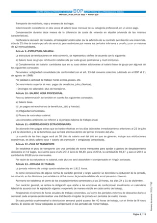 BOLETÍN OFICIAL DA PROVINCIA DA CORUÑA BOPBOLETÍN OFICIAL DE LA PROVINCIA DE A CORUÑA
Miércoles, 26 de junio de 2013  •  Número 120
Página 6 / 19
Númerodeanuncio 2013/7762
Transporte de mobiliario, ropa y enseres de su hogar.
Indemnización consistente en dos veces el salario base mensual de su categoría profesional, en un único pago.
Compensación durante doce meses de la diferencia de coste de vivienda en alquiler (vivienda de las mismas
características).
Notificada la decisión de traslado, el trabajador podrá optar por la extinción de su contrato percibiendo una indemniza-
ción de 25 días de salario por año de servicio, prorrateándose por meses los períodos inferiores a un año, y con un máximo
de 12 mensualidades.
Artículo 9.–ESTRUCTURA SALARIAL.
La estructura de retribuciones en este convenio, se representa y define de acuerdo con lo siguiente:
a) Salario base de grupo: retribución establecida por cada grupo profesional y nivel retributivo.
b) Complementos del salario: cantidades que en su caso deben adicionarse al salario base de grupo por algunos de
los siguientes conceptos:
Personales: antigüedad consolidada (de conformidad con el art. 13 del convenio colectivo publicado en el BOP el 21
de agosto de 1988)
Por calidad o cantidad de trabajo: horas extras, pluses, etc.
De vencimiento superior al mes: pagas de beneficios, julio y Navidad.
– Devengos no salariales: plus de transporte.
Artículo 10.–SALARIO HORA PROFESIONAL.
Para su determinación se tendrán en cuenta los siguientes conceptos:
a) Salario base.
b) Las pagas extraordinarias de beneficios, julio y Navidad.
c) Antigüedad consolidada.
d) Pluses de naturaleza salarial.
Los conceptos anteriores se refieren a la jornada máxima de trabajo anual.
Artículo 11.–GRATIFICACIONES EXTRAORDINARIAS.
Se abonarán tres pagas extras que se harán efectivas en los días laborables inmediatamente anteriores al 22 de julio
y 22 de diciembre, y la de beneficios que se hará efectiva dentro del primer trimestre del año.
La cuantía de las tres pagas será de 30 días de salario real del año en que se generan, incluye sus retribuciones
económicas, es decir, salario base + salario de promoción + antigüedad consolidada.
Artículo 12.–PLUS DE TRANSPORTE.
Se establece el plus de transporte con una cantidad de euros mensuales para ayudar a gastos de desplazamiento
abonados en 12 pagas. La cuantía para el año 2013 será de 68,49, para el 2014, la cantidad de 69,17, y para el 2015 la
cantidad de 69,86 euros mensuales.
Por razón de su naturaleza no salarial, este plus no será absorbible ni compensable en ningún concepto.
Artículo 13.–JORNADA DE TRABAJO.
La jornada máxima de trabajo queda establecida en 1.812 horas.
Si como consecuencia de alguna norma de carácter general y rango superior se decretase la reducción de la jornada,
se reducirá, en los términos que establezca dicha norma, la jornada establecida en el presente convenio.
Asimismo se establece el cierre de los establecimientos comerciales a las 20 horas, los días 24 y 31 de diciembre.
Con carácter general, se reitera la obligación que atañe a las empresas de confeccionar anualmente un calendario
laboral de acuerdo con la legislación vigente y exponerlo de manera visible en cada centro de trabajo.
Respetando el número de horas anuales de trabajo convenidas, así como los períodos mínimos de descanso diario o
semanal, cada empresa podrá realizar una distribución irregular de jornada en períodos de cuatro meses.
En cada período cuatrimestral la distribución semanal podrá superar las 40 horas de trabajo, con el límite de 9 horas
diarias. El exceso de horas trabajadas se compensará en los períodos de menor trabajo.
 