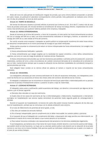 BOLETÍN OFICIAL DA PROVINCIA DA CORUÑA BOPBOLETÍN OFICIAL DE LA PROVINCIA DE A CORUÑA
Miércoles, 26 de junio de 2013  •  Número 120
Página 7 / 19
Númerodeanuncio 2013/7762
Antes del inicio de cada período de distribución irregular de jornada, que como mínimo deberá comprender un período
de cuatro meses, se publicará el calendario correspondiente a dicho período. Esta publicación se realizará como mínimo
con 15 días de antelación al inicio de dicho período.
Artículo 14.–TIEMPO DE BOCADILLO.
Del tiempo de descanso durante la jornada referido al personal que conforme al art. 34.4 del E.T. realice más de seis
horas de jornada continuada, 20 minutos tendrán la consideración de tiempo de trabajo efectivo, respetándose las condi-
ciones más beneficiosas que pudieran haberse pactado entre empresa y trabajador.
Artículo 15.–HORAS EXTRAORDINARIAS.
Desde el momento de la firma del convenio, a tenor de lo expuesto, en este sector, las horas extraordinarias se abona-
rán con un recargo del 50% de su valor. Las horas extraordinarias realizadas en domingos y festivos, se abonarán con un
recargo del 100% de su valor desde la firma del convenio.
Por común acuerdo entre empresa y trabajador se podrá sustituir la compensación económica de estas horas extras,
por descanso compensatorio en el mismo porcentaje de recargo en que están retribuidas.
Ambas partes acuerdan la conveniencia de reducir al mínimo indispensable las horas extraordinarias, con arreglo a los
siguientes criterios:
1) Horas extraordinarias habituales: supresión.
2) Horas extraordinarias que vengan exigidas por la necesidad de reparar siniestros y otros daños extraordinarios
urgentes, así como en caso de riesgo de pérdida de materias primas: Realización.
3) Horas extraordinarias estructurales que son las necesarias para pedidos o períodos punta de producción, ausencias
imprevistas, cambios de turno y otras circunstancias de carácter estructural derivadas de la naturaleza de la actividad de
que se trate; mantenimiento siempre que no quepa la utilización de las distintas modalidades de contratación temporal o
parcial previstas por la ley.
Será obligado hacer constar en la nómina oficial de salarios el número e importe de las horas extraordinarias
realizadas.
Artículo 16.–VACACIONES.
Los trabajadores afectados por este convenio disfrutarán de 31 días de vacaciones retribuidas. Los trabajadores cono-
cerán las fechas de sus vacaciones al menos dos meses antes del comienzo del disfrute de las mismas.
El trabajador o trabajadora que se encontrara en situación de licencia por paternidad o maternidad podrá unir su periodo
vacacional al periodo inmediatamente anterior o posterior al parto o baja de maternidad.
Artículo 17.–LICENCIAS RETRIBUIDAS.
El trabajador, previo aviso y justificación, podrá ausentarse del trabajo, con derecho a remuneración por algunos de los
motivos y por el tiempo siguiente:
a) Dieciséis días naturales en caso de matrimonio.
b) Cuatro días en los casos de nacimiento de hijo o enfermedad grave o fallecimiento, hospitalización o intervención
quirúrgica sin hospitalización que precise reposo domiciliario de parientes hasta segundo grado de consanguinidad o
afinidad.
Durante el supuesto de hospitalización, la licencia de cuatro días podrá iniciarse durante cualquiera de los días que
dure la hospitalización, siempre que se comunique con la debida antelación este extremo.
En el caso de fallecimiento de parientes de tercer grado, un día.
c) Dos días por traslado de domicilio habitual.
d) Por el tiempo indispensable, para el cumplimiento de un deber inexcusable, de carácter público y personal.
En el supuesto de que el trabajador por cumplimiento del deber o desempeño del cargo perciba una indemnización, se
descontará el importe de la misma del salario a que tuviera derecho en la empresa.
e) Para realizar funciones sindicales o de representación del personal en los términos establecidos legalmente.
f) Las trabajadoras, por lactancia de un hijo menor de nueve meses, tendrán derecho a una hora de ausencia del trabajo,
que podrán dividir en dos fracciones. La mujer, por su voluntad, podrá sustituir este derecho por la reducción de la jornada
normal en una hora con la misma finalidad. Este permiso podrá ser disfrutado indistintamente por el padre o la madre en
el caso de que ambos trabajen.
 