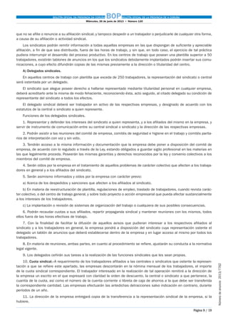 BOLETÍN OFICIAL DA PROVINCIA DA CORUÑA BOPBOLETÍN OFICIAL DE LA PROVINCIA DE A CORUÑA
Miércoles, 26 de junio de 2013  •  Número 120
Página 9 / 19
Númerodeanuncio 2013/7762
que no se afilie o renuncie a su afiliación sindical, y tampoco despedir a un trabajador o perjudicarle de cualquier otra forma,
a causa de su afiliación o actividad sindical.
Los sindicatos podrán remitir información a todas aquellas empresas en las que dispongan de suficiente y apreciable
afiliación, a fin de que sea distribuida, fuera de las horas de trabajo, y sin que, en todo caso, el ejercicio de tal práctica
pudiera interrumpir el desarrollo del proceso productivo. En los centros de trabajo que posean una plantilla superior a 50
trabajadores, existirán tablones de anuncios en los que los sindicatos debidamente implantados podrán insertar sus comu-
nicaciones, a cuyo efecto difundirán copias de las mismas previamente a la dirección o titularidad del centro.
A) Delegados sindicales.
En aquellos centros de trabajo con plantilla que exceda de 250 trabajadores, la representación del sindicato o central
será ostentada por un delegado.
El sindicato que alegue poseer derecho a hallarse representado mediante titularidad personal en cualquier empresa,
deberá acreditarlo ante la misma de modo fehaciente, reconociendo ésta, acto seguido, al citado delegado su condición de
representante del sindicato a todos los efectos.
El delegado sindical deberá ser trabajador en activo de las respectivas empresas, y designado de acuerdo con los
estatutos de la central o sindicato a quien represente.
Funciones de los delegados sindicales.
1. Representar y defender los intereses del sindicato a quien representa, y a los afiliados del mismo en la empresa, y
servir de instrumento de comunicación entre su central sindical o sindicato y la dirección de las respectivas empresas.
2. Podrán asistir a las reuniones del comité de empresa, comités de seguridad e higiene en el trabajo y comités parita-
rios de interpretación con voz y sin voto.
3. Tendrán acceso a la misma información y documentación que la empresa debe poner a disposición del comité de
empresa, de acuerdo con lo regulado a través de la Ley, estando obligados a guardar sigilo profesional en las materias en
las que legalmente proceda. Poseerán las mismas garantías y derechos reconocidos por la ley y convenio colectivos a los
miembros del comité de empresa.
4. Serán oídos por la empresa en el tratamiento de aquellos problemas de carácter colectivo que afecten a los trabaja-
dores en general y a los afiliados del sindicato.
5. Serán asimismo informados y oídos por la empresa con carácter previo:
a) Acerca de los despedidos y sanciones que afecten a los afiliados al sindicato.
b) En materia de reestructuración de plantilla, regulaciones de empleo, traslado de trabajadores, cuando revista carác-
ter colectivo, o del centro de trabajo general, y sobre todo proyecto o acción empresarial que pueda afectar sustancialmente
a los intereses de los trabajadores.
c) La implantación o revisión de sistemas de organización del trabajo o cualquiera de sus posibles consecuencias.
6. Podrán recaudar cuotas a sus afiliados, repartir propaganda sindical y mantener reuniones con los mismos, todos
ellos fuera de las horas efectivas de trabajo.
7. Con la finalidad de facilitar la difusión de aquellos avisos que pudieran interesar a los respectivos afiliados al
sindicato y a los trabajadores en general, la empresa pondrá a disposición del sindicato cuya representación ostente el
delegado un tablón de anuncios que deberá establecerse dentro de la empresa y en lugar acceso al mismo por todos los
trabajadores.
8. En materia de reuniones, ambas partes, en cuanto al procedimiento se refiere, ajustarán su conducta a la normativa
legal vigente.
9. Los delegados ceñirán sus tareas a la realización de las funciones sindicales que les sean propias.
10. Cuota sindical.–A requerimiento de los trabajadores afiliados a las centrales o sindicatos que ostente la represen-
tación a que se refiere este apartado, las empresas descontarán en la nómina mensual de los trabajadores, el importe
de la cuota sindical correspondiente. El trabajador interesado en la realización de tal operación remitirá a la dirección de
la empresa un escrito en el que expresará con claridad la orden de descuento, la central o sindicato a que pertenece, la
cuantía de la cuota, así como el número de la cuenta corriente o libreta de caja de ahorros a la que debe ser transferida
la correspondiente cantidad. Las empresas efectuarán las antedichas detracciones salvo indicación en contrario, durante
períodos de un año.
11. La dirección de la empresa entregará copia de la transferencia a la representación sindical de la empresa, si la
hubiere.
 
