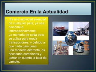 • Es una actividad esencial
  de cualquier país, ya sea
  nacional o
  internacionalmente.
  La moneda de cada país
  se utiliza para medir
  transacciones, y debido a
  que cada país tiene
  una moneda diferente, es
  necesario cambiarlas y
  tomar en cuenta la tasa de
  cambio.
 