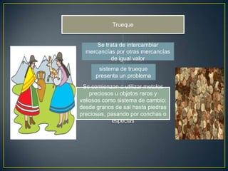 Trueque


      Se trata de intercambiar
  mercancías por otras mercancías
           de igual valor
       sistema de trueque
      presenta un problema
 Se comienzan a utilizar metales
    preciosos u objetos raros y
valiosos como sistema de cambio:
desde granos de sal hasta piedras
preciosas, pasando por conchas o
            especias
 
