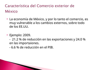  La economía de México, y por lo tanto el comercio, es
muy vulnerable a los cambios externos, sobre todo
de los EE.UU.
 Ejemplo: 2009.
- 21.2 % de reducción en las exportaciones y 24.0 %
en las importaiones.
- 6.6 % de reducción en el PIB.
 