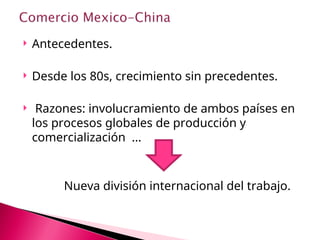  Antecedentes.
 Desde los 80s, crecimiento sin precedentes.
 Razones: involucramiento de ambos países en
los procesos globales de producción y
comercialización ...
Nueva división internacional del trabajo.
 