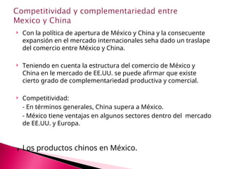  Con la política de apertura de México y China y la consecuente
expansión en el mercado internacionales seha dado un traslape
del comercio entre México y China.
 Teniendo en cuenta la estructura del comercio de México y
China en le mercado de EE.UU. se puede afirmar que existe
cierto grado de complementariedad productiva y comercial.
 Competitividad:
- En términos generales, China supera a México.
- México tiene ventajas en algunos sectores dentro del mercado
de EE.UU. y Europa.
. Los productos chinos en México.
 