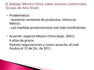 Problemática:
- Aumento constante de productos chinos en
México.
- Las medidas proteccionistas han sido insuficientes.
 Acuerdo especial México China (Sept. 2001):
6 años de gracia.
Nuevas negociaciones y nuevo acuerdo, el cual
finaliza el 12 de Dic. de 2011.
 
