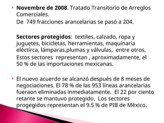  Novembre de 2008. Tratado Transitorio de Arreglos
Comerciales.
De 749 fracciones arancelarias se pasó a 204.
Sectores protegidos: textiles, calzado, ropa y
juguetes, bicicletas, herramientas, maquinaria
eléctirca, lámparas,plumas y válvulas, entre otros.
Estos sectores representan , aproximadamente, el
50 % de las importaciones mexicanas.
 El nuevo acuerdo se alcanzó después de 8 meses de
negociaciones. El 78 % de las 953 líneas arancelarias
fueraon eliminadas inmediatamente. El 22 por ciento
retante se mantuvo protegido. Los sectores
progegidos representan el 9.5 % de PIB de México.
 