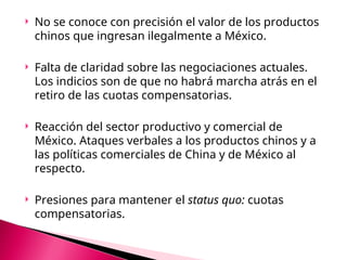  No se conoce con precisión el valor de los productos
chinos que ingresan ilegalmente a México.
 Falta de claridad sobre las negociaciones actuales.
Los indicios son de que no habrá marcha atrás en el
retiro de las cuotas compensatorias.
 Reacción del sector productivo y comercial de
México. Ataques verbales a los productos chinos y a
las políticas comerciales de China y de México al
respecto.
 Presiones para mantener el status quo: cuotas
compensatorias.
 