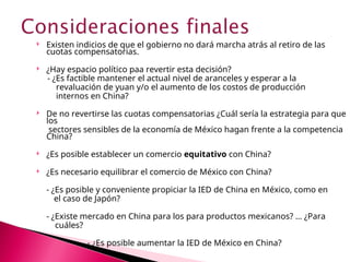  Existen indicios de que el gobierno no dará marcha atrás al retiro de las
cuotas compensatorias.
 ¿Hay espacio político paa revertir esta decisión?
- ¿Es factible mantener el actual nivel de aranceles y esperar a la
revaluación de yuan y/o el aumento de los costos de producción
internos en China?
 De no revertirse las cuotas compensatorias ¿Cuál sería la estrategia para que
los
sectores sensibles de la economía de México hagan frente a la competencia
China?
 ¿Es posible establecer un comercio equitativo con China?
 ¿Es necesario equilibrar el comercio de México con China?
- ¿Es posible y conveniente propiciar la IED de China en México, como en
el caso de Japón?
- ¿Existe mercado en China para los para productos mexicanos? … ¿Para
cuáles?
- ¿Es posible aumentar la IED de México en China?
 