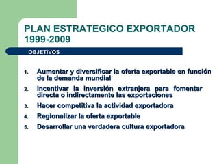 PLAN ESTRATEGICO EXPORTADOR 1999-2009 Aumentar y diversificar la oferta exportable en función de la demanda mundial Incentivar la inversión extranjera para fomentar  directa o indirectamente las exportaciones Hacer competitiva la actividad exportadora Regionalizar la oferta exportable Desarrollar una verdadera cultura exportadora OBJETIVOS  