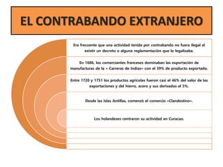 EL CONTRABANDO EXTRANJERO
Era frecuente que una actividad tenida por contrabando no fuera ilegal al
existir un decreto o alguna reglamentación que lo legalizaba.
En 1686, los comerciantes franceses dominaban las exportación de
manufacturas de la « Carreras de Indias» con el 39% de producto exportado.
Entre 1720 y 1751 los productos agrícolas fueron casi el 46% del valor de las
exportaciones y del hierro, acero y sus derivados el 5%.
Desde las Islas Antillas, comenzó el comercio «Clandestino».
Los holandeses centraron su actividad en Curacao.
 