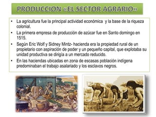 • La agricultura fue la principal actividad económica y la base de la riqueza
colonial.
• La primera empresa de producción de azúcar fue en Santo domingo en
1515.
• Según Eric Wolf y Sidney Mintz- hacienda era la propiedad rural de un
propietario con aspiración de poder y un pequeño capital, que explotaba su
unidad productiva se dirigía a un mercado reducido.
• En las haciendas ubicadas en zona de escasas población indígena
predominaban el trabajo asalariado y los esclavos negros.
 