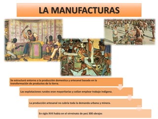 LA MANUFACTURAS
Se estructuró entorno a la producción domestica y artesanal basada en la
transformación de productos de la tierra.
Las explotaciones rurales eran mayoritarias y solían emplear trabajo indígena.
La producción artesanal no cubría toda la demanda urbana y minera.
En siglo XVII había en el virreinato de peú 300 obrajes
 