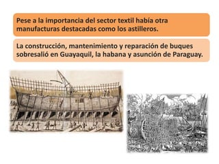 Pese a la importancia del sector textil había otra
manufacturas destacadas como los astilleros.
La construcción, mantenimiento y reparación de buques
sobresalió en Guayaquil, la habana y asunción de Paraguay.
 