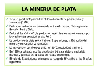 LA MINERIA DE PLATA
 Tuvo un papel protagónico tras el descubrimiento de potosí (1545) y
zacatecas (1546).
 En la zona andina se encontraban las minas de oro en; Nueva granada,
Ecuador, Perú y Chile.
 En los siglos XVI y XVII, la producción argentífera estuvo denominada por
los yacimientos de potosí en alto Perú.
 La producción de plata se centraba en 2 operaciones; la Extracción del
mineral y su posterior La refinación.
 La introducción del «Método patio» en 1570, revolucionó la minería.
 En 1960 se señalaba que las vinculación ibérica al sistema capitalista
mundial y que esta era la causa del retraso económico.
 El valor de Exportaciones coloniales se redujo de 85% a 5% en los 50 años
siguientes.
 