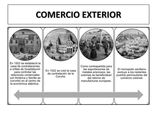 COMERCIO EXTERIOR
En 1503 se estableció la
casa de contrataciones
a orillas de Guadalquivir
para controlar las
relaciones comerciales
con América y Sevilla se
convirtió en el centro de
la económica atlántica .
En 1522 se creó la casa
de contratación de la
Coruña.
Como contrapartida para
las exportaciones de
metales preciosos, las
colonias se beneficiaban
del retorno de
manufacturas europeas.
El monopolio sevillano
excluyo a los restantes
puertos peninsulares del
comercio colonial.
 
