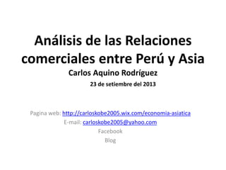 Análisis de las Relaciones
comerciales entre Perú y Asia
Carlos Aquino Rodríguez
23 de setiembre del 2013
Pagina web: http://carloskobe2005.wix.com/economia-asiatica
E-mail: carloskobe2005@yahoo.com
Facebook
Blog
 