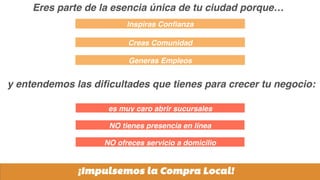 Generas Empleos
Inspiras Conﬁanza
Creas Comunidad
¡Impulsemos la Compra Local!
es muy caro abrir sucursales
NO tienes presencia en línea
NO ofreces servicio a domicilio
Eres parte de la esencia única de tu ciudad porque…
y entendemos las diﬁcultades que tienes para crecer tu negocio:
 