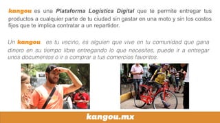 kangou.mx
kangou es una Plataforma Logística Digital que te permite entregar tus
productos a cualquier parte de tu ciudad sin gastar en una moto y sin los costos
fijos que te implica contratar a un repartidor.
Un kangou es tu vecino, es alguien que vive en tu comunidad que gana
dinero en su tiempo libre entregando lo que necesites, puede ir a entregar
unos documentos o ir a comprar a tus comercios favoritos.
 