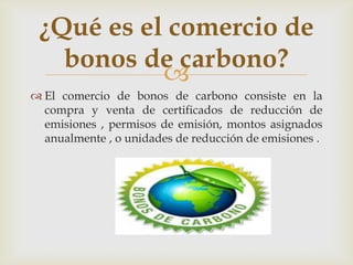 ¿Qué es el comercio de
   bonos de carbono?
           
 El comercio de bonos de carbono consiste en la
  compra y venta de certificados de reducción de
  emisiones , permisos de emisión, montos asignados
  anualmente , o unidades de reducción de emisiones .
 