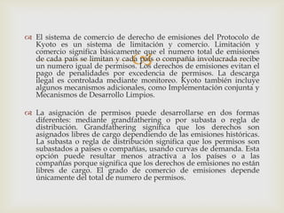  El sistema de comercio de derecho de emisiones del Protocolo de
  Kyoto es un sistema de limitación y comercio. Limitación y

                              
  comercio significa básicamente que el numero total de emisiones
  de cada país se limitan y cada país o compañía involucrada recibe
  un numero igual de permisos. Los derechos de emisiones evitan el
  pago de penalidades por excedencia de permisos. La descarga
  ilegal es controlada mediante monitoreo. Kyoto también incluye
  algunos mecanismos adicionales, como Implementación conjunta y
  Mecanismos de Desarrollo Limpios.

 La asignación de permisos puede desarrollarse en dos formas
  diferentes: mediante grandfathering o por subasta o regla de
  distribución. Grandfathering significa que los derechos son
  asignados libres de cargo dependiendo de las emisiones históricas.
  La subasta o regla de distribución significa que los permisos son
  subastados a países o compañías, usando curvas de demanda. Esta
  opción puede resultar menos atractiva a los países o a las
  compañías porque significa que los derechos de emisiones no están
  libres de cargo. El grado de comercio de emisiones depende
  únicamente del total de numero de permisos.
 