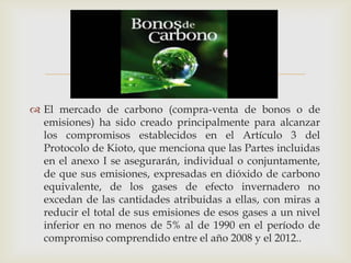 
 El mercado de carbono (compra-venta de bonos o de
  emisiones) ha sido creado principalmente para alcanzar
  los compromisos establecidos en el Artículo 3 del
  Protocolo de Kioto, que menciona que las Partes incluidas
  en el anexo I se asegurarán, individual o conjuntamente,
  de que sus emisiones, expresadas en dióxido de carbono
  equivalente, de los gases de efecto invernadero no
  excedan de las cantidades atribuidas a ellas, con miras a
  reducir el total de sus emisiones de esos gases a un nivel
  inferior en no menos de 5% al de 1990 en el período de
  compromiso comprendido entre el año 2008 y el 2012..
 