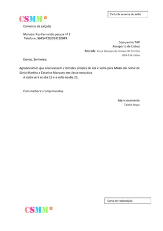 CSMM*

Carta de reserva de avião

Comércio de calçado
Morada: Rua Fernando pessoa nº 2
Telefone: 96854728/914110049
Companhia TAP
Aeroporto de Lisboa
Morada: Praça Marquês de Pombal, Nº 15 LOJA
1269-134 Lisboa

Exmos. Senhores:
Agradecíamos que reservassem 2 bilhetes simples de ida e volta para Milão em nome de
Sónia Martins e Catarina Marques em classe executiva.
A saída será no dia 12 e a volta no dia 25.

Com melhores comprimentos.
Atenciosamente

Catarina Marques

Carta de reclamação

CSMM*

 