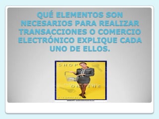 QUÉ ELEMENTOS SON NECESARIOS PARA REALIZAR TRANSACCIONES O COMERCIO ELECTRÓNICO EXPLIQUE CADA UNO DE ELLOS.