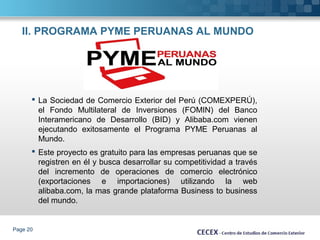 II. PROGRAMA PYME PERUANAS AL MUNDO 
 La Sociedad de Comercio Exterior del Perú (COMEXPERÚ), 
el Fondo Multilateral de Inversiones (FOMIN) del Banco 
Interamericano de Desarrollo (BID) y Alibaba.com vienen 
ejecutando exitosamente el Programa PYME Peruanas al 
Mundo. 
 Este proyecto es gratuito para las empresas peruanas que se 
registren en él y busca desarrollar su competitividad a través 
del incremento de operaciones de comercio electrónico 
(exportaciones e importaciones) utilizando la web 
alibaba.com, la mas grande plataforma Business to business 
del mundo. 
Page 20 
 