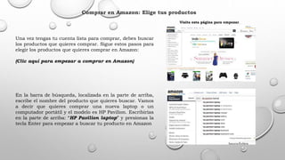 Comprar en Amazon: Elige tus productos
Una vez tengas tu cuenta lista para comprar, debes buscar
los productos que quieres comprar. Sigue estos pasos para
elegir los productos que quieres comprar en Amazon:
(Clic aquí para empezar a comprar en Amazon)
En la barra de búsqueda, localizada en la parte de arriba,
escribe el nombre del producto que quieres buscar. Vamos
a decir que quieres comprar una nueva laptop o un
computador portátil y el modelo es HP Pavilion. Escribirías
en la parte de arriba: “HP Pavilion laptop” y presionas la
tecla Enter para empezar a buscar tu producto en Amazon
Visita esta página para empezar.
 