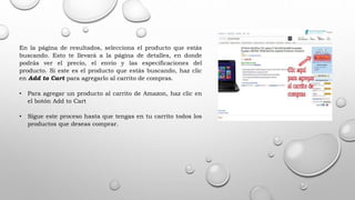 En la página de resultados, selecciona el producto que estás
buscando. Esto te llevará a la página de detalles, en donde
podrás ver el precio, el envío y las especificaciones del
producto. Si este es el producto que estás buscando, haz clic
en Add to Cart para agregarlo al carrito de compras.
• Para agregar un producto al carrito de Amazon, haz clic en
el botón Add to Cart
• Sigue este proceso hasta que tengas en tu carrito todos los
productos que deseas comprar.
 