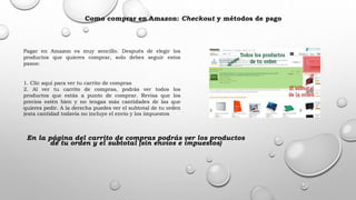 Como comprar en Amazon: Checkout y métodos de pago
Pagar en Amazon es muy sencillo. Después de elegir los
productos que quieres comprar, solo debes seguir estos
pasos:
1. Clic aquí para ver tu carrito de compras
2. Al ver tu carrito de compras, podrás ver todos los
productos que estás a punto de comprar. Revisa que los
precios estén bien y no tengas más cantidades de las que
quieres pedir. A la derecha puedes ver el subtotal de tu orden
(esta cantidad todavía no incluye el envío y los impuestos
En la página del carrito de compras podrás ver los productos
de tu orden y el subtotal (sin envíos e impuestos)
 