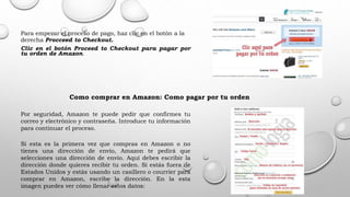 Para empezar el proceso de pago, haz clic en el botón a la
derecha Procceed to Checkout.
Clic en el botón Proceed to Checkout para pagar por
tu orden de Amazon.
Como comprar en Amazon: Como pagar por tu orden
Por seguridad, Amazon te puede pedir que confirmes tu
correo y electrónico y contraseña. Introduce tu información
para continuar el proceso.
Si esta es la primera vez que compras en Amazon o no
tienes una dirección de envío, Amazon te pedirá que
selecciones una dirección de envío. Aquí debes escribir la
dirección donde quieres recibir tu orden. Si estás fuera de
Estados Unidos y estás usando un casillero o courrier para
comprar en Amazon, escribe la dirección. En la esta
imagen puedes ver cómo llenar estos datos:
 