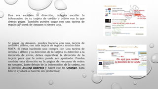 Una vez escribas la dirección, deberás escribir la
información de tu tarjeta de crédito o débito con la que
deseas pagar. También puedes pagar con una tarjeta de
regalo (gift card) de Amazon si tienes una.
Al pagar en Amazon, puedes hacerlo con una tarjeta de
crédito o débito, con una tarjeta de regalo y mucho más
NOTA: Si estás haciendo una compra con una tarjeta de
crédito o débito y la dirección de la tarjeta es diferente a la
dirección de envío, debes especificar la dirección de la
tarjeta para que la orden puede ser aprobada. Puedes
cambiar esta dirección en la página de resumen de orden
en Amazon, justo debajo de la información de la tarjeta, en
la sección Billing address y hacer clic en Change. Esta
foto te ayudará a hacerlo sin problemas:
 