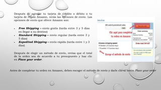 Después de agregar tu tarjeta de crédito o débito o tu
tarjeta de regalo Amazon, verás las opciones de envío. Las
opciones de envío que ofrece Amazon son:
 Free Shipping – envío gratis (tarda entre 3 y 5 días
en llegar a su destino)
 Standard Shipping – envío regular (tarda entre 3 y
5 días)
 Expedited Shipping – envío rápida (tarda entre 1 y 3
días)
Después de elegir un método de envío, revisa que el total
de la orden sea de acuerdo a tu presupuesto y haz clic
en Place your order.
Antes de completar tu orden en Amazon, debes escoger el método de envío y darle clic al botón Place your order
 