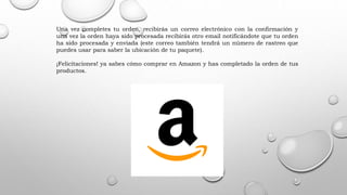 Una vez completes tu orden, recibirás un correo electrónico con la confirmación y
una vez la orden haya sido procesada recibirás otro email notificándote que tu orden
ha sido procesada y enviada (este correo también tendrá un número de rastreo que
puedes usar para saber la ubicación de tu paquete).
¡Felicitaciones! ya sabes cómo comprar en Amazon y has completado la orden de tus
productos.
 