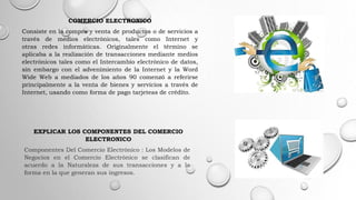 COMERCIO ELECTRONICO
Consiste en la compra y venta de productos o de servicios a
través de medios electrónicos, tales como Internet y
otras redes informáticas. Originalmente el término se
aplicaba a la realización de transacciones mediante medios
electrónicos tales como el Intercambio electrónico de datos,
sin embargo con el advenimiento de la Internet y la Word
Wide Web a mediados de los años 90 comenzó a referirse
principalmente a la venta de bienes y servicios a través de
Internet, usando como forma de pago tarjeteas de crédito.
EXPLICAR LOS COMPONENTES DEL COMERCIO
ELECTRONICO
Componentes Del Comercio Electrónico : Los Modelos de
Negocios en el Comercio Electrónico se clasifican de
acuerdo a la Naturaleza de sus transacciones y a la
forma en la que generan sus ingresos.
 