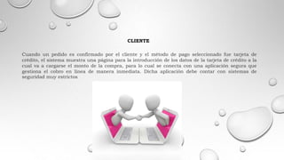 CLIENTE
Cuando un pedido es confirmado por el cliente y el método de pago seleccionado fue tarjeta de
crédito, el sistema muestra una página para la introducción de los datos de la tarjeta de crédito a la
cual va a cargarse el monto de la compra, para lo cual se conecta con una aplicación segura que
gestiona el cobro en línea de manera inmediata. Dicha aplicación debe contar con sistemas de
seguridad muy estrictos
 