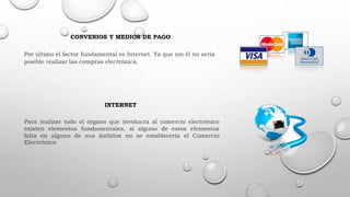 CONVENIOS Y MEDIOS DE PAGO
Por último el factor fundamental es Internet. Ya que sin él no sería
posible realizar las compras electrónica.
INTERNET
Para realizar todo el órgano que involucra al comercio electrónico
existen elementos fundamentales, si alguno de estos elementos
falta en alguno de sus ámbitos no se establecería el Comercio
Electrónico
 